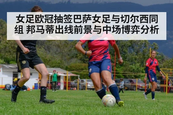 女足欧冠抽签巴萨女足与切尔西同组 邦马蒂出线前景与中场博弈分析